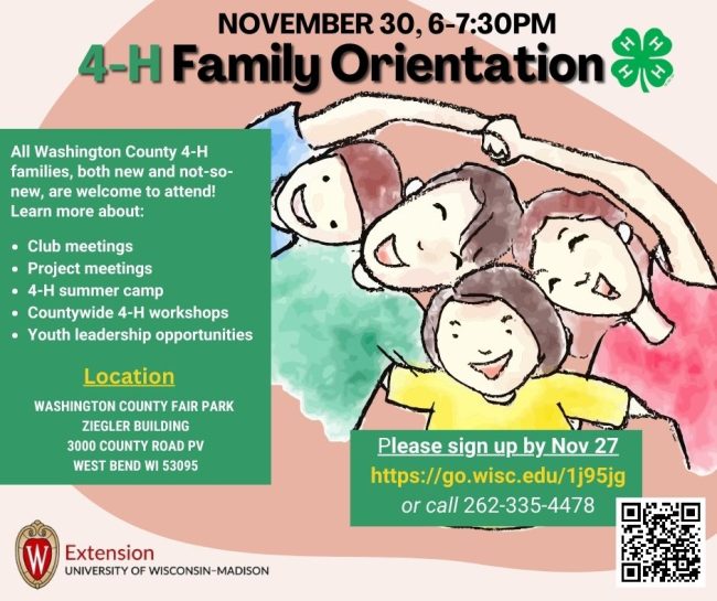 NOVEMBER 30, 6-7:30PM
4-H Family Orientation
All Washington County 4-H
families, both new and not-so-
new, are welcome to attend!
Learn more about:
• Club meetings
• Project meetings
 4-H summer camp
Countywide 4-H workshops
• Youth leadership opportunities
Location
WASHINGTON COUNTY FAIR PARK
ZIEGLER BUILDING
3000 COUNTY ROAD PV
WEST BEND WI 53095
WExtension
UNIVERSITY OF WISCONSIN-MADISON
Please sign up by Nov 27
https://go.wisc.edu/1j95jg
or call 262-335-4478
