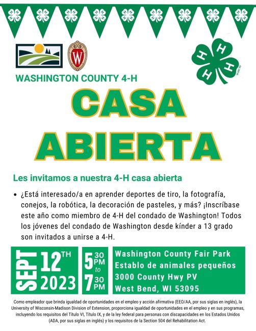 WASHINGTON COUNTY 4-H CASA ABIERTA Les invitamos a nuestra 4-H casa abierta ¿Está interesado/a en aprender deportes de tiro, la fotografía, conejos, la robótica, la decoración de pasteles, y más? ¡Inscríbase este año como miembro de 4-H del condado de Washington! Todos los jóvenes del condado de Washington desde kínder a 13 grado son invitados a unirse a 4-H. 9/12/23 5:30 PM to 7:30pm Washington County Fair Park Establo de animales pequeños 3000 County Hwy PV West Bend, WI 53095 Como empleador que brinda igualdad de oportunidades en el empleo y acción afirmativa (EEO/AA, por sus siglas en inglés), la University of Wisconsin-Madison Division of Extension, proporciona igualdad de oportunidades en el empleo y en sus programas, incluyendo los requisitos del Título VI, Título IX, y de la ley federal para personas con discapacidades en los Estados Unidos (ADA, por sus siglas en inglés) y los requisitos de la Section 504 del Rehabilitation Act.