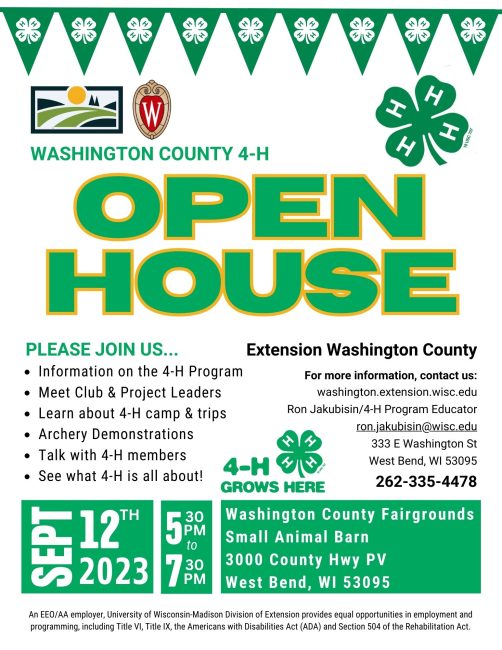 WASHINGTON COUNTY 4-H OPEN HOUSE PLEASE JOIN US... • Information on the 4-H Program • Meet Club & Project Leaders • Learn about 4-H camp & trips • Archery Demonstrations Talk with 4-H members • See what 4-H is all about! Extension Washington County For more information, contact us: washington.extension.wisc.edu Ron Jakubisin/4-H Program Educator ron.jakubisin@wisc.edu 333 E Washington St West Bend, WI 53095 262-335-4478 Washington County Fairgrounds Small Animal Barn 3000 County Hwy PV West Bend, WI 53095 9/12/23 5:30pm - 7:30pm An EEO/AA employer, University of Wisconsin-Madison Division of Extension provides equal opportunities in employment and programming, including Title VI, Title IX, the Americans with Disabilities Act (ADA) and Section 504 of the Rehabilitation Act.