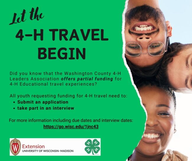 Let the 4-H travel begin; Did you know that the Washington County 4-HLeaders Association offers partial funding for4-H Educational travel experiences? Let the Submit an application take part in an interview All applicants for 4-H travel funding must For more information including due dates and interview dates: https://go.wisc.edu/1jnc43