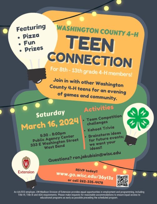 Featuring • Pizza, Fun, Prizes WASHINGTON COUNTY 4-H TEEN CONNECTION For 8th - 13th grade 4-H members! Join in with other Washington County 4-H teens for an evening of games and community. Saturday March 16, 2024. 5:30-8:00pm Public Agency Center 333 E Washington Street West Bend WI Activities Team Competition challenges Kahoot Trivia Brainstorm ideas for future events; we want your ideas!! Questions? ron.jakubisin@wisc.edu Please RSVP by March 11 www.go.wisc.edu/36y13x or call 262-335-4478 An AA/EEO employer, UW-Madison Division of Extension provides equal opportunities in employment and programming, including Title VI, Title IX and ADA requirements. Please make requests for reasonable accommodations to ensure equal access to educational programs as early as possible preceding the scheduled program.